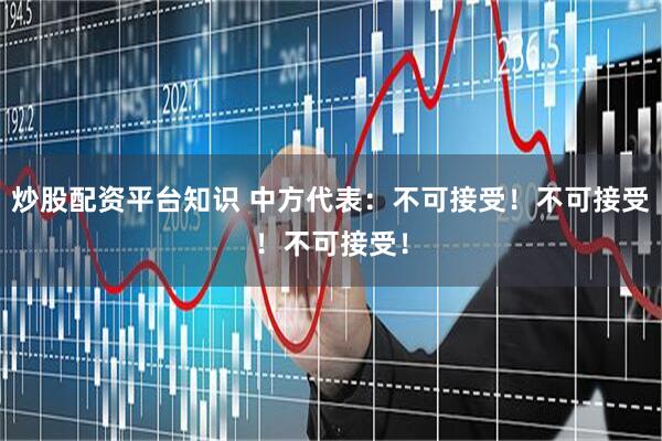 炒股配资平台知识 中方代表：不可接受！不可接受！不可接受！