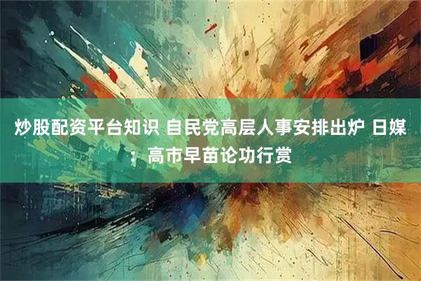 炒股配资平台知识 自民党高层人事安排出炉 日媒：高市早苗论功行赏