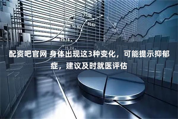 配资吧官网 身体出现这3种变化，可能提示抑郁症，建议及时就医评估