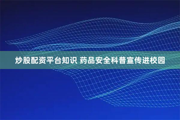 炒股配资平台知识 药品安全科普宣传进校园