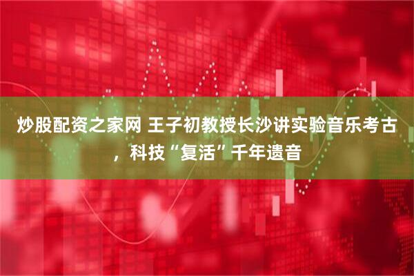 炒股配资之家网 王子初教授长沙讲实验音乐考古，科技“复活”千年遗音