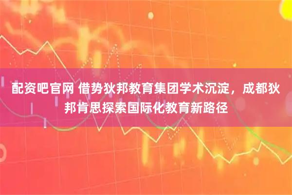 配资吧官网 借势狄邦教育集团学术沉淀，成都狄邦肯思探索国际化教育新路径