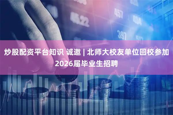 炒股配资平台知识 诚邀 | 北师大校友单位回校参加2026届毕业生招聘