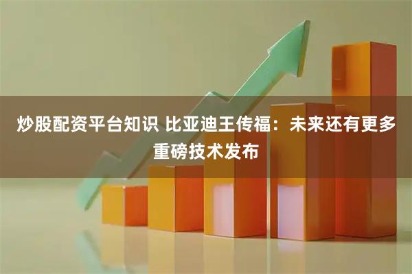 炒股配资平台知识 比亚迪王传福：未来还有更多重磅技术发布