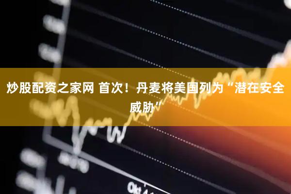 炒股配资之家网 首次！丹麦将美国列为“潜在安全威胁”