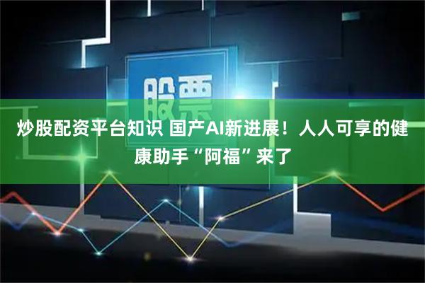 炒股配资平台知识 国产AI新进展！人人可享的健康助手“阿福”来了