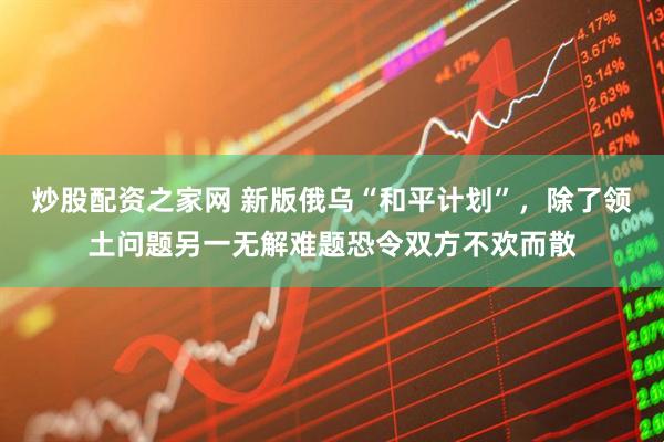 炒股配资之家网 新版俄乌“和平计划”，除了领土问题另一无解难题恐令双方不欢而散