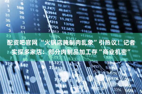 配资吧官网 “火锅店腌制肉乱象”引热议！记者实探多家店：部分肉制品加工存“商业机密”