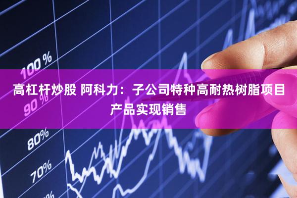 高杠杆炒股 阿科力：子公司特种高耐热树脂项目产品实现销售