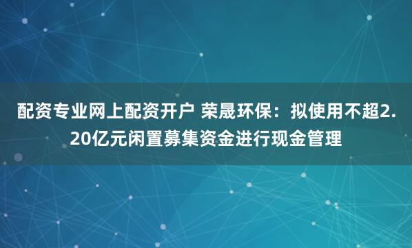 配资专业网上配资开户 荣晟环保：拟使用不超2.20亿元闲置募集资金进行现金管理