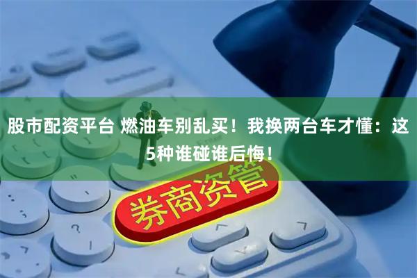 股市配资平台 燃油车别乱买！我换两台车才懂：这5种谁碰谁后悔！