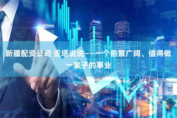新疆配资公司 亚塔说说——一个前景广阔、值得做一辈子的事业