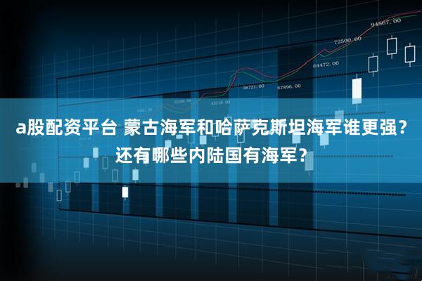 a股配资平台 蒙古海军和哈萨克斯坦海军谁更强？还有哪些内陆国有海军？