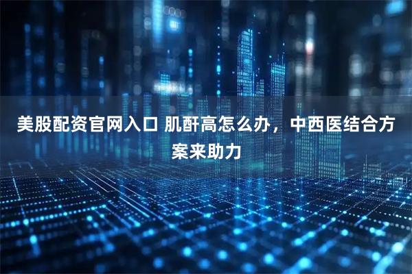 美股配资官网入口 肌酐高怎么办，中西医结合方案来助力