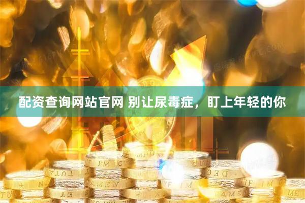 配资查询网站官网 别让尿毒症，盯上年轻的你