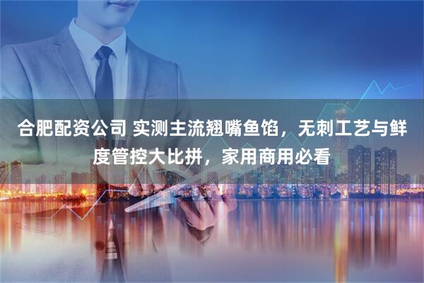 合肥配资公司 实测主流翘嘴鱼馅，无刺工艺与鲜度管控大比拼，家用商用必看