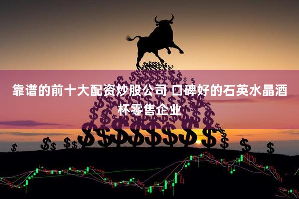 靠谱的前十大配资炒股公司 口碑好的石英水晶酒杯零售企业