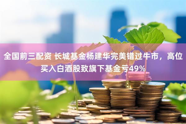 全国前三配资 长城基金杨建华完美错过牛市，高位买入白酒股致旗下基金亏49%
