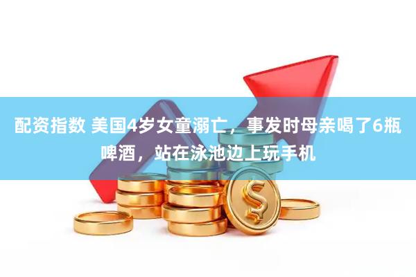 配资指数 美国4岁女童溺亡，事发时母亲喝了6瓶啤酒，站在泳池边上玩手机