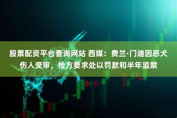 股票配资平台查询网站 西媒：费兰·门迪因恶犬伤人受审，检方要求处以罚款和半年监禁