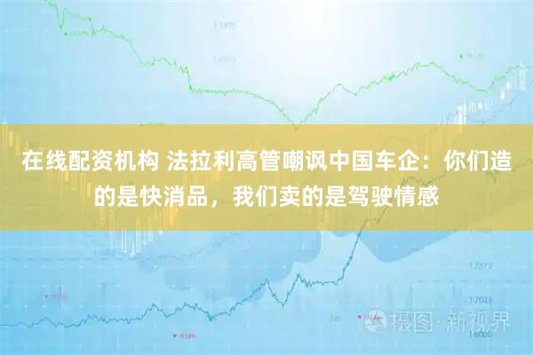 在线配资机构 法拉利高管嘲讽中国车企：你们造的是快消品，我们卖的是驾驶情感