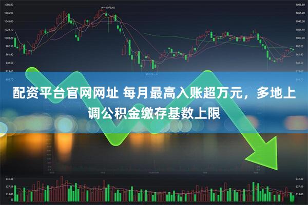 配资平台官网网址 每月最高入账超万元，多地上调公积金缴存基数上限