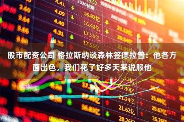 股市配资公司 格拉斯纳谈森林签德拉普：他各方面出色，我们花了好多天来说服他