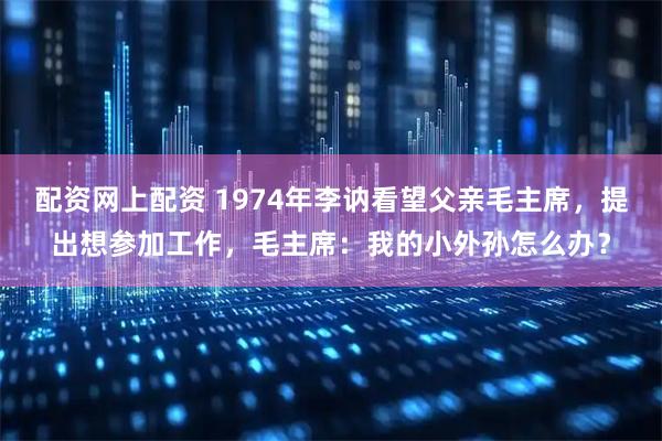 配资网上配资 1974年李讷看望父亲毛主席，提出想参加工作，毛主席：我的小外孙怎么办？