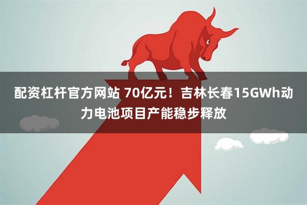 配资杠杆官方网站 70亿元！吉林长春15GWh动力电池项目产能稳步释放