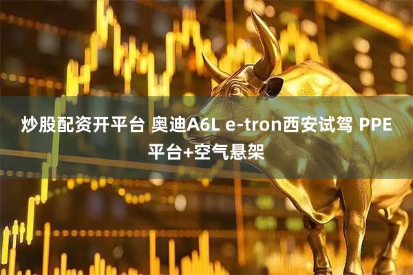 炒股配资开平台 奥迪A6L e-tron西安试驾 PPE平台+空气悬架
