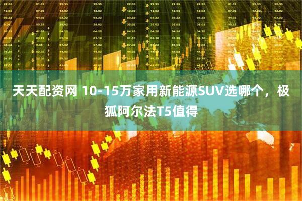 天天配资网 10-15万家用新能源SUV选哪个，极狐阿尔法T5值得