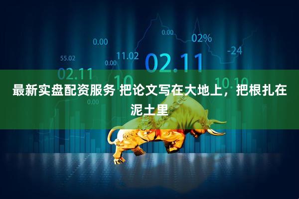 最新实盘配资服务 把论文写在大地上，把根扎在泥土里